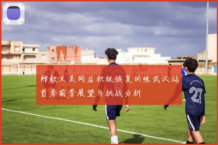 郑钦文美网后积极恢复训练武汉站首秀前景展望与挑战分析