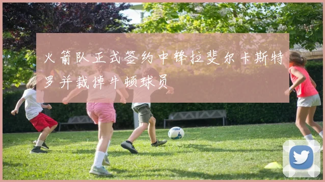 火箭队正式签约中锋拉斐尔卡斯特罗并裁掉牛顿球员