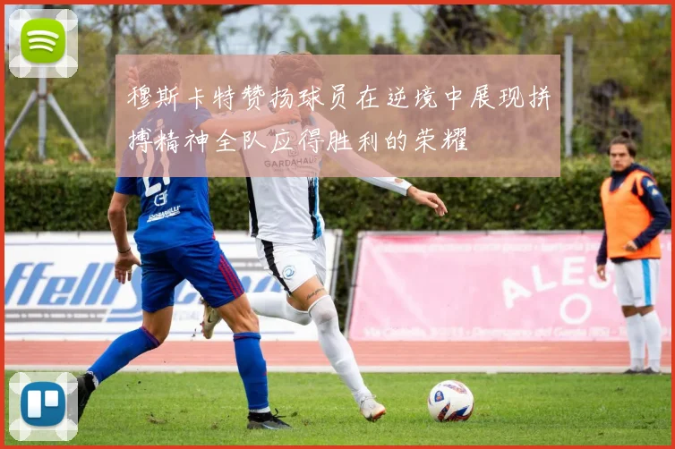 穆斯卡特赞扬球员在逆境中展现拼搏精神全队应得胜利的荣耀