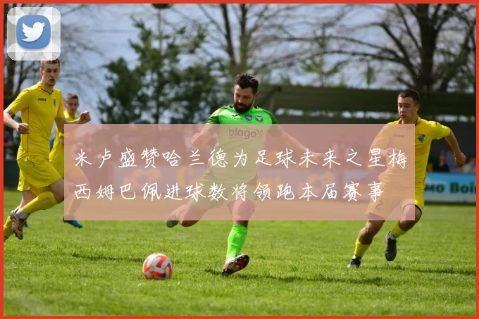 米卢盛赞哈兰德为足球未来之星梅西姆巴佩进球数将领跑本届赛事