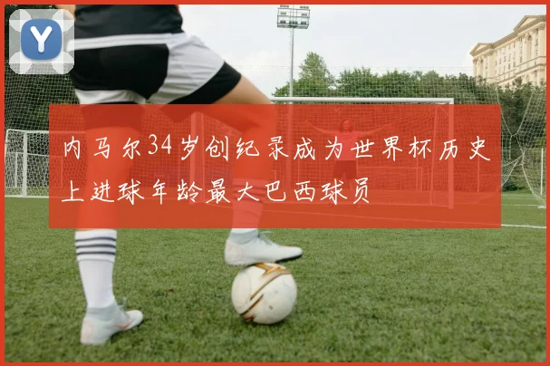 内马尔34岁创纪录成为世界杯历史上进球年龄最大巴西球员