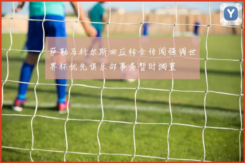 萨勒马科尔斯回应转会传闻强调世界杯优先俱乐部事务暂时搁置