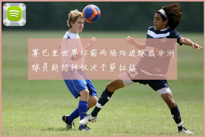 赛巴里世界杯前两场均进球成非洲球员新标杆仅次于萨拉赫
