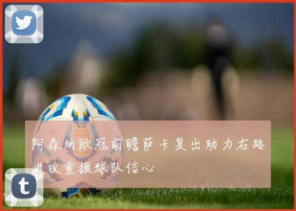 阿森纳欧冠前瞻萨卡复出助力右路进攻重振球队信心
