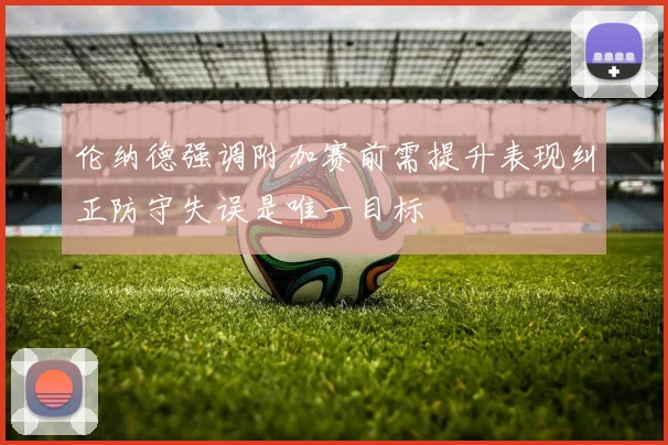 伦纳德强调附加赛前需提升表现纠正防守失误是唯一目标