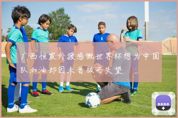 广西恒宸外援感慨世界杯想为中国队加油却因未晋级而失望
