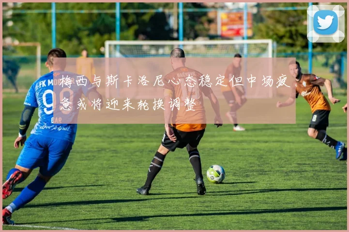 梅西与斯卡洛尼心态稳定但中场疲惫或将迎来轮换调整