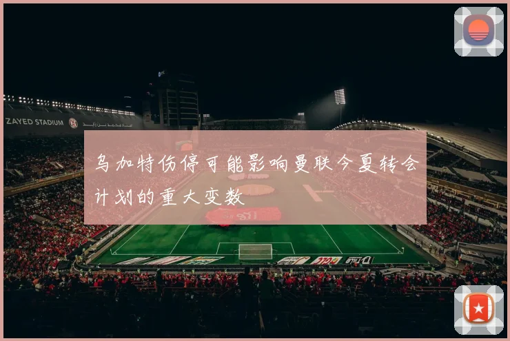 乌加特伤停可能影响曼联今夏转会计划的重大变数