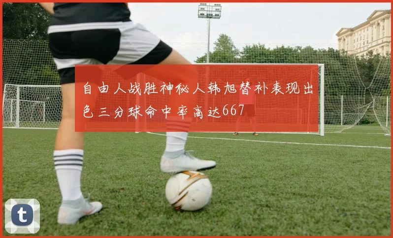 自由人战胜神秘人韩旭替补表现出色三分球命中率高达667