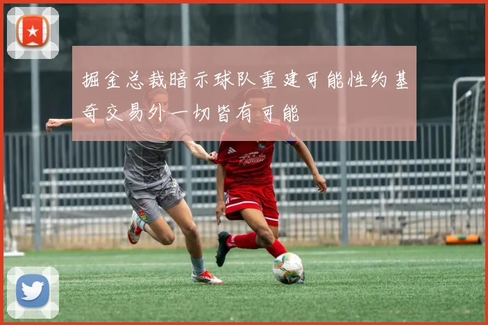 掘金总裁暗示球队重建可能性约基奇交易外一切皆有可能
