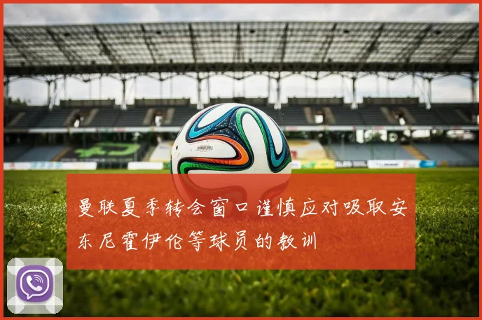 曼联夏季转会窗口谨慎应对吸取安东尼霍伊伦等球员的教训