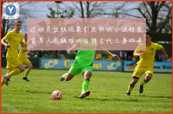 运动员出轨现象引发热议小波特直言男人有钱难以自持古代三妻四妾现象再现