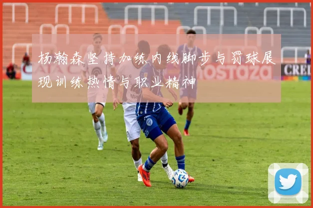 杨瀚森坚持加练内线脚步与罚球展现训练热情与职业精神