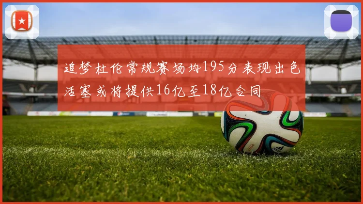 追梦杜伦常规赛场均195分表现出色活塞或将提供16亿至18亿合同