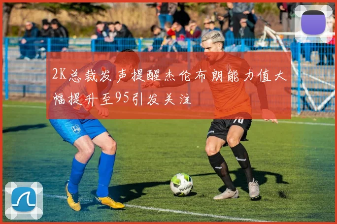 2K总裁发声提醒杰伦布朗能力值大幅提升至95引发关注