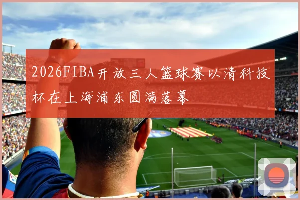 2026FIBA开放三人篮球赛以清科技杯在上海浦东圆满落幕