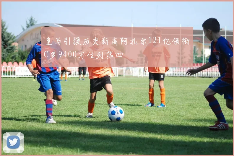 皇马引援历史新高阿扎尔121亿领衔C罗9400万位列第四