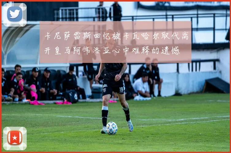 卡尼萨雷斯回忆被卡瓦哈尔取代离开皇马阿韦洛亚心中难释的遗憾