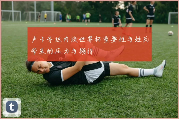 卢卡齐达内谈世界杯重要性与姓氏带来的压力与期待