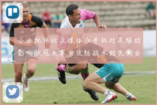 小法批评社交媒体和手机对足球的影响欧冠决赛中攻防战术的失衡分析