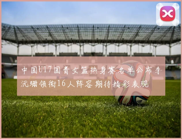 中国U17国青女篮热身赛名单公布李沅珊领衔16人阵容期待精彩表现