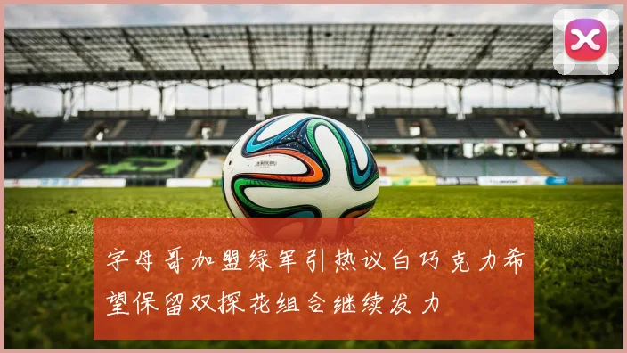 字母哥加盟绿军引热议白巧克力希望保留双探花组合继续发力